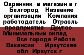 Охранник. в магазин в г. Белгород › Название организации ­ Компания-работодатель › Отрасль предприятия ­ Другое › Минимальный оклад ­ 11 000 - Все города Работа » Вакансии   . Иркутская обл.,Иркутск г.